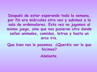 Después de estar esperando toda la semana, por fin era miércoles otra vez y subimos a la sala de ordenadores. Esta vez no jugamos al mismo juego, sino que nos pusieron otro donde salían animales, comidas, letras y hasta un arco iris. Que bien nos lo pasamos. ¿Queréis ver lo que hicimos? Adelante. 