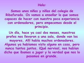 Hola: Somos unos niños y niñas del colegio de Ribaforada. Os vamos a enseñar lo que somos capaces de hacer con nuestra poca experiencia con ordenadores, pero empecemos desde el principio. Un día, hace ya casi dos meses, nuestras profes nos llevaron a una sala, donde van los mayores. Allí había muchos ordenadores. Algunos ya habíamos visto alguno en casa, pero nunca tantos juntos. ¡Qué nervios!, nos habían dicho que íbamos a jugar y la verdad que nos lo pasamos en grande. 