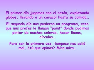 El primer día jugamos con el ratón, explotando globos, llevando a un caracol hasta su comida… El segundo día nos pusieron un programa, creo que mis profes le llaman “paint” donde pudimos pintar de muchos colores, hacer líneas, círculos… Para ser la primera vez, tampoco nos salió mal, ¿tú que opinas? Mira mira… 