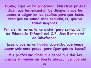 Bueno, ¿qué os ha parecido?. Nuestras profes dicen que les encantan los dibujos y que los vamos a colgar en los pasillos para que todos vean que no somos unos pequeñajos, que ya somos mayores. Por cierto, no os lo he dicho, pero somos de 1º de Educación Infantil del C.P. San Bartolomé de Ribaforada. Espero que no os hayáis aburrido, queríamos poner solo unos pocos, pero ¿por qué no todos? Mis profes me dicen que tengo que dar las gracias y mandar un fuerte abrazo, así que ahí va: 
