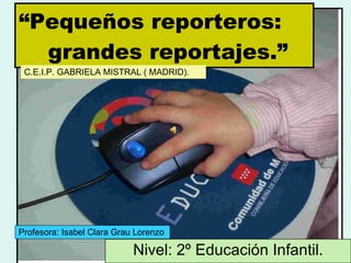 “ Pequeños reporteros:   grandes reportajes.” Nivel: 2º Educación Infantil. Profesora: Isabel Clara Grau Lorenzo C.E.I.P. GABRIELA MISTRAL ( MADRID). 