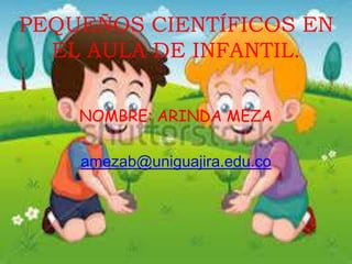 PEQUEÑOS CIENTÍFICOS EN
EL AULA DE INFANTIL.
NOMBRE: ARINDA MEZA
amezab@uniguajira.edu.co
 