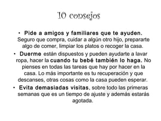 10 consejos  Pide a amigos y familiares que te ayuden.  Seguro que compra, cuidar a algún otro hijo, prepararte algo de comer, limpiar los platos o recoger la casa.  Duerme  están dispuestos y pueden ayudarte a lavar ropa, hacer la  cuando tu bebé también lo haga.  No pienses en todas las tareas que hay por hacer en la casa. Lo más importante es tu recuperación y que descanses, otras cosas como la casa pueden esperar.  Evita demasiadas visitas , sobre todo las primeras semanas que es un tiempo de ajuste y además estarás agotada.  