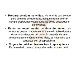 Prepara comidas sencillas.  No tendrás casi tiempo para comidas complicadas, asi que intenta ahorrar tiempo preparando cosas sencillas como ensaladas o sandwiches.  Es normal experimentar cambios de humor.  Las hormonas pueden hacerte sentir triste o irritable durante 6 semanas después del parto. Si después de este tiempo sigues sintiéndote muy triste, es necesario que consultes con el especialista.  Coge a tu bebé en brazos tolo lo que quieras.  Es demasiado pronto para poder mal criar a un bebé.  