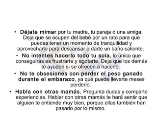 Déjate mimar  por tu madre, tu pareja o una amiga. Deja que se ocupen del bebé por un rato para que puedas tener un momento de tranquilidad y aprovecharlo para descansar o darte un baño caliente.  No intentes hacerlo todo tu sola , lo único que conseguirás es frustrarte y agotarte. Deja que los demás te ayuden si se ofrecen a hacerlo.  No te obsesiones con perder el peso ganado durante el embarazo , ya que puede llevarte meses perderlo.  Habla con otras mamás.  Pregunta dudas y comparte experiencias. Hablar con otras mamás te hará sentir que alguien te entiende muy bien, porque ellas también han pasado por lo mismo.  