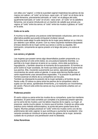 con ellas una “vagina”, e imita la suavidad vaginal mojándose las palmas de las
manos con saliva–; el “coito” en la boca –sexo oral–; el “coito” en el dorso de la
rodilla femenina, previamente lubricado; el “coito” en el pliegue del codo,
igualmente lubricado; el “coito” en el ano –sexo anal–; el “coito” en la cabellera
femenina, con el pene introducido en un mechón de cabello que simula una
vagina; el “coito” entre los senos; el “coito” entre los muslos o glúteos; el “coito”
en la axila.

Coito en la axila

A muchos no les parece una postura coital demasiado voluptuosa, pero es una
alternativa posible que puede enriquecer el placer sexual.
El hombre suele elegir la axila derecha de la mujer para deslizar en su interior,
por delante o por detrás, el pene. Con su mano izquierda mantiene bloqueado
el brazo derecho de la mujer contra sus senos o contra su espalda. Sin
lubricación, únicamente se ejerce presión a lo largo del pene y no sobre el
glande.

Los senos y el glande

Las mujeres que poseen senos algo desarrollados pueden proponerle a su
pareja practicar el coito entre éstos; es una postura bastante divertida. Le
permite a la mujer observar el pene en su cuerpo, cómo éste aumenta su
ingurgitación, y también observar el momento de la eyaculación. El hombre se
pone sobre la mujer acostada, de modo que ésta pueda apresar el pene entre
sus pechos. Ella, moviendo suavemente sus senos, ejecutará pequeños
movimientos de vaivén sobre el glande. A veces esta técnica facilita que el
varón experimente unas sensaciones especiales. Y la posición le permite al
hombre acariciar el clítoris de su compañera con los pies.
También es interesante la posición de la mujer sentada y el hombre de pie
frente a ella. El coloca su pene entre los pechos de la compañera; ésta lo
sujeta con los senos, apretándolo firmemente, y lo masturba con movimientos
de vaivén. Para el coito entre los senos es muy conveniente untarlos con un
lubricante.

Poderosa presión

El varón coloca su pene entre los muslos de su compañera, quien los mantiene
apretados. El pene está sometido por completo a la poderosa presión ejercida
por la carne de los muslos y por los labios mayores de la vagina. La mujer, al
presionar, siente mucho placer, lo mismo que el hombre. Cuando se utiliza esta
práctica como método anticonceptivo, la punta del pene queda fuera de la
vagina. Muchas parejas practican el “coito” entre los muslos como uno de los
preliminares del coito vaginal, lo que contribuye a aumentar la excitación. Una
variante consiste en introducir el pene entre los glúteos de la mujer, teniendo
cuidado de no producir una penetración anal no deseada.

Artes florentinas
 