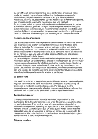 su pared frontal; aproximadamente a cinco centímetros presionará hacia
adelante, es decir, hacia el pene del hombre, hasta notar un pequeño
abultamiento; allí podrá sentir la forma de nuez que tiene la próstata;
masajeará, suave y pausadamente, y podrá hacer llegar al hombre al orgasmo,
que probablemente sea mucho más intenso que uno habitual.
Es importante insistir en que el tacto en la zona anal debe hacerse en forma
sumamente delicada, pues es un tejido muy susceptible de lastimarse; para
evitar molestias o lastimaduras, es mejor tener las uñas bien recortadas; usar
guantes de látex o un preservativo para una mayor protección; y aplicar en el
dedo un lubricante a base de agua que se consigue en cualquier farmacia.

Herramienta importantísima

Los activadores internos más importantes del deseo son las fantasías eróticas.
Las mujeres que se excitan con rapidez manifiestan tener facilidad para
elaborar fantasías. Es común que, ante un estímulo erótico, se inicie la
excitación y, en forma concomitante, la elaboración de fantasías, que serán
empleadas durante el desempeño sexual. Esto parecería no ser tan frecuente
en los hombres, que, una vez activados, pasarían fácilmente a la relación
sexual sin utilización de fantasías.
La capacidad para fantasear es una herramienta importantísima a la hora de la
motivación sexual, ya que la fantasía erótica es la elaboración de un constructo
mental que puede representar el objeto puntual de nuestro deseo. Masters y
Johnson distinguen entre fantasías de fluctuación libre y fantasías a corto
plazo. Las primeras son de aparición espontánea, mientras que las segundas
son una especie de muletilla que viene a incrementar la motivación cuando la
sexualidad está apagada o resulta ampliar la excitación.

La parte oculta

Los médicos obtienen la longitud del pene midiendo desde su base en el pubis.
Algunos centímetros del pene están ocultos por la grasa suprapúbica y se
pierden en la medición con métodos caseros. Por eso, para medirlo
adecuadamente hay que apretar el pubis, por encima de la base del miembro,
así hacer salir la parte oculta y entonces poner la regla o centímetro.

Terroncito de azúcar

Cada eyaculación contiene 4 mililitros de semen, equivalentes a una
cucharadita de té. Su valor calórico es de unas 36 calorías, equivalente al de
un terrón de azúcar. Esto implica, pese a lo que sostienen demasiados
entrenadores deportivos, que ninguna eyaculación puede debilitar a ningún
hombre. William Masters explicó que un atleta puede rendir con su máxima
capacidad luego de un coito si se le permite un período de recuperación de
cinco minutos. Otro mito derribado por estos datos es el de que quien ingiera
semen durante el sexo oral pueda engordar.

Piloto de pruebas
 