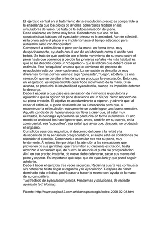 El ejercicio central en el tratamiento de la eyaculación precoz es comparable a
la enseñanza que los pilotos de aviones comerciales reciben en los
simuladores de vuelo. Se trata de la autoestimulación del pene.
Debe realizarse en forma muy lenta. Recordemos que una de las
características básicas del eyaculador precoz es la ansiedad. Aun en soledad,
ésta prima sobre el placer y le impide tomarse el tiempo adecuado para
autoestimularse con tranquilidad.
Comenzará a estimularse el pene con la mano, en forma lenta, muy
despaciosamente, ayudado con el uso de un lubricante como el aceite para
bebés. Se trata de que continúe con el lento movimiento de su mano sobre el
pene hasta que comience a percibir las primeras señales –lo más habitual es
que se las describa como un “cosquilleo”– que le indican que deberá cesar el
estímulo. Este “cosquilleo” anuncia que el comienzo del proceso de
eyaculación está por desencadenarse. La sensación es descrita de muy
diferentes formas por los varones: algo “punzante”, “fuego”, etcétera. Es una
sensación que se percibe antes de que se produzca la eyaculación. Entonces,
en el ejercicio, es imprescindible cesar todo movimiento de la mano. Si se
avanza, se producirá la inevitabilidad eyaculatoria, cuando es imposible detener
la descarga.
Deberá esperar a que pase esa sensación de inminencia eyaculatoria y
aguardar a que la rigidez del pene descienda en un 50 por ciento respecto de
su plena erección. El objetivo es acostumbrarse a esperar, y advertir que, al
cesar el estímulo, el pene desciende en su tumescencia pero que, al
recomenzar la estimulación, nuevamente se puede lograr una buena erección.
Aquella condición de hiperansiosos los lleva a creer que, al estar muy
excitados, la descarga eyaculatoria se producirá en forma automática. El alto
monto de ansiedad les hace ignorar que, antes, sentirán en su cuerpo, en la
zona genital, ese “cosquilleo”, esa señal que avisa que, después, se producirá
el orgasmo.
Cumplidos esos dos requisitos, el descenso del pene a la mitad y la
desaparición de la sensación preeyaculatoria, el sujeto está en condiciones de
reanudar el ejercicio. Comenzará a estimular otra vez su pene, muy
lentamente. Al mismo tiempo dirigirá la atención a las sensaciones que
provienen de sus genitales, que transmiten su creciente excitación, hasta
alcanzar la sensación que, de nuevo, le anuncia el punto de preeyaculación.
Ahí, en ese preciso instante, de nuevo debe detenerse, sacar sus manos del
pene y esperar. Es importante que sepa que no eyaculará y que podrá seguir
adelante.
Deberá hacer el ejercicio tres veces seguidas. Recién la cuarta vez continuará
sin detenerse hasta llegar al orgasmo y la eyaculación. Después de haber
dominado esta práctica, podrá pasar a hacer lo mismo con ayuda de la mano
de su compañera.
* Extractado de Eyaculación precoz. Problemas y soluciones, de reciente
aparición (ed. Norma).

Fuente: http://www.pagina12.com.ar/diario/psicologia/index-2008-02-08.html
 