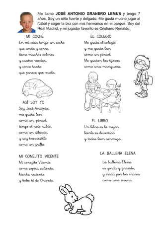 Me llamo JOSÉ ANTONIO GRANERO LEMUS y tengo 7
años. Soy un niño fuerte y delgado. Me gusta mucho jugar al
fútbol y coger la bici con mis hermanos en el parque. Soy del
Real Madrid, y mi jugador favorito es Cristiano Ronaldo.
MI COCHE
En mi casa tengo un coche
que anda y corre,
tiene muchos colores
y cuatro ruedas,
y corre tanto
que parece que vuela.
ASÍ SOY YO
Soy José Antonio,
me gusta leer
como un pincel,
tengo el pelo rubio,
como un diluvio,
y soy traviesillo
como un grillo.
MI CONEJITO VICENTE
Mi conejito Vicente
come sopita caliente,
hierba reciente
y bebe té de Oriente.
EL COLEGIO
Me gusta el colegio
y me gusta leer
como un pincel.
Me gustan las tijeras
como una manguera.
EL LIBRO
Un libro es lo mejor,
leerlo es divertido
y todos leen conmigo.
LA BALLENA ELENA
La ballena Elena
es gorda y grande,
y nada por los mares
como una sirena.
 