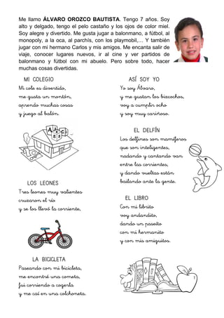 Me llamo ÁLVARO OROZCO BAUTISTA. Tengo 7 años. Soy
alto y delgado, tengo el pelo castaño y los ojos de color miel.
Soy alegre y divertido. Me gusta jugar a balonmano, a fútbol, al
monopoly, a la oca, al parchís, con los playmobil,… Y también
jugar con mi hermano Carlos y mis amigos. Me encanta salir de
viaje, conocer lugares nuevos, ir al cine y ver partidos de
balonmano y fútbol con mi abuelo. Pero sobre todo, hacer
muchas cosas divertidas.
MI COLEGIO
Mi cole es divertido,
me gusta un montón,
aprendo muchas cosas
y juego al balón.
LOS LEONES
Tres leones muy valientes
cruzaron el río
y se los llevó la corriente,
LA BICICLETA
Paseando con mi bicicleta,
me encontré una cometa,
fui corriendo a cogerla
y me caí en una colchoneta.
ASÍ SOY YO
Yo soy Álvaro,
y me gustan los bizcochos,
voy a cumplir ocho
y soy muy cariñoso.
EL DELFÍN
Los delfines son mamíferos
que son inteligentes,
nadando y cantando van
entre las corrientes,
y dando vueltas están
bailando ante la gente.
EL LIBRO
Con mi librito
voy andandito,
dando un paseíto
con mi hermanito
y con mis amiguitos.
 