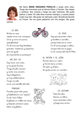 Me llamo IRENE REDONDO PERALTA y tengo ocho años.
Tengo dos hermanas que se llaman María y Carmen. Soy alegre
y cariñosa. Soy morena y tengo los ojos marrones. Me gusta
patinar y nadar. Mi calle tiene muchos naranjos, y cuando paseo
huele muy bien. Me gusta ver películas y leer. Mi película favorita
es Frozen. No me gusta pelearme con mis amigos. Me gusta
cocinar.
LA BICI
Mi bici es rosa,
rápida como una mariposa.
Corro y corro sin parar,
¡qué felicidad!
En el concurso hay bicicletas,
grandes, medianas y pequeñas,
pero da igual,
¡lo importante es participar!
ASÍ SOY YO
Soy Irene, una niña,
y me gusta la piña.
Tengo el pelo marrón
y canto una canción.
Soy trabajadora
y muy colaboradora.
Tengo mi pelo
como una estrella del cielo.
PINOCHO
Pinocho pescó ocho peces,
y le felicitaron sus “peques”.
Su tío Juan Felipe
lo felicitó un millón de veces,
y después comieron peces
todos muy felices.
EL COLE
Hay que aprender a leer
y también a escribir,
porque todo eso es vivir.
En el recreo juego a saltar,
porque todo eso es jugar
en la rampa del cole El Pilar.
EL RATÓN Y EL LEÓN
Ramón tiene un ratón
y Simón tiene un león.
Al ratón y al león
les gusta correr un montón.
LA LECTURA
Todos los días
leemos un libro,
para aprender a leer
y luego toca correr.
 