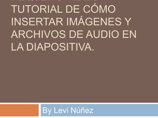 PEQUEÑO VIDEO
TUTORIAL DE CÓMO
INSERTAR IMÁGENES Y
ARCHIVOS DE AUDIO EN
LA DIAPOSITIVA.
By Levi Núñez
 