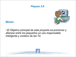 Peques 2.0




Misión


• El Objetivo principal de este proyecto es promover y
afianzar entre los pequeños un uso responsable,
inteligente y creativo de las Tic
 