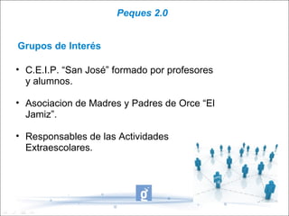 Peques 2.0


Grupos de Interés

• C.E.I.P. “San José” formado por profesores
  y alumnos.

• Asociacion de Madres y Padres de Orce “El
  Jamiz”.

• Responsables de las Actividades
  Extraescolares.
 