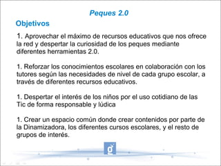 Peques 2.0
Objetivos
1. Aprovechar el máximo de recursos educativos que nos ofrece
la red y despertar la curiosidad de los peques mediante
diferentes herramientas 2.0.

1. Reforzar los conocimientos escolares en colaboración con los
tutores según las necesidades de nivel de cada grupo escolar, a
través de diferentes recursos educativos.

1. Despertar el interés de los niños por el uso cotidiano de las
Tic de forma responsable y lúdica

1. Crear un espacio común donde crear contenidos por parte de
la Dinamizadora, los diferentes cursos escolares, y el resto de
grupos de interés.
 