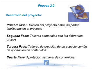 Peques 2.0


Desarrollo del proyecto:


Primera fase: Difusión del proyecto entre las partes
implicadas en el proyecto

Segunda Fase: Talleres semanales con los diferentes
grupos

Tercera Fase: Talleres de creación de un espacio común
de aportación de contenidos.

Cuarta Fase: Aportación semanal de contenidos.
 
