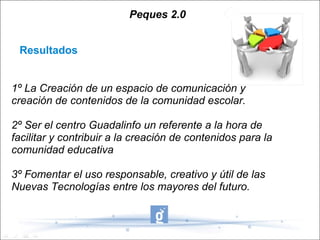 Peques 2.0


 Resultados


1º La Creación de un espacio de comunicación y
creación de contenidos de la comunidad escolar.

2º Ser el centro Guadalinfo un referente a la hora de
facilitar y contribuir a la creación de contenidos para la
comunidad educativa

3º Fomentar el uso responsable, creativo y útil de las
Nuevas Tecnologías entre los mayores del futuro.
 