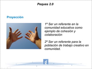 Peques 2.0



Proyección

                 1º Ser un referente en la
                 comunidad educativa como
                 ejemplo de cohesión y
                 colaboración

                 2º Ser un referente para la
                 población de trabajo creativo en
                 comunidad.
 