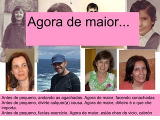 Antes de pequeno, andando as agachadas. Agora de maior, facendo conachadas Antes de pequeno, divirte calquer(a) cousa. Agora de maior, diñeiro é o que che importa. Antes de pequeno, facías exercicio. Agora de maior, estás cheo de vicio, cabrón Agora de maior... 