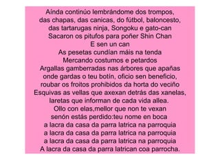Aínda continúo lembrándome dos trompos, das chapas, das canicas, do fútbol, baloncesto, das tartarugas ninja, Songoku e gato-can Sacaron os pitufos para poñer Shin Chan E sen un can As pesetas cundían máis na tenda Mercando costumos e petardos Argallas gamberradas nas árbores que apañas onde gardas o teu botín, oficio sen beneficio, roubar os froitos prohibidos da horta do veciño Esquivas as vellas que axexan detrás das xanelas, laretas que informan de cada vida allea.  Ollo con elas,mellor que non te vexan senón estás perdido:teu nome en boca  a lacra da casa da parra latrica na parroquia a lacra da casa da parra latrica na parroquia a lacra da casa da parra latrica na parroquia A lacra da casa da parra latrican coa parrocha. 
