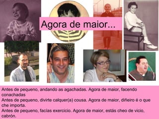 Antes de pequeno, andando as agachadas. Agora de maior, facendo conachadas Antes de pequeno, divirte calquer(a) cousa. Agora de maior, diñeiro é o que che importa. Antes de pequeno, facías exercicio. Agora de maior, estás cheo de vicio, cabrón.  Agora de maior... 