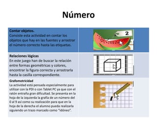 Número
Contar objetos.
Consiste esta actividad en contar los
objetos que hay en las fuentes y arrastrar
el número correcto hasta las etiquetas.

Relaciones lógicas
En este juego han de buscar la relación
entre formas geométricas y colores,
encontrar la figura correcta y arrastrarla
hasta la casilla correspondiente.
Grafomotricidad
La actividad está pensada especialmente para
utilizar con la PDI o con Tablet PC ya que con el
ratón entraña gran dificultad. Se presenta en la
hoja de la izquierda la grafía de un número del
0 al 9 así como su realización para que en la
hoja de la derecha el alumno pueda realizarla
siguiendo un trazo marcado como “idóneo”.
 