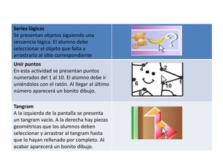 Series lógicas
Se presentan objetos siguiendo una
secuencia lógica. El alumno debe
seleccionar el objeto que falta y
arrastrarlo al sitio correspondiente
Unir puntos
En esta actividad se presentan puntos
numerados del 1 al 10. El alumno debe ir
uniéndolos con el ratón. Al llegar al último
número aparecerá un bonito dibujo.

Tangram
A la izquierda de la pantalla se presenta
un tangram vacío. A la derecha hay piezas
geométricas que los alumnos deben
seleccionar y arrastrar al tangram hasta
que lo hayan rellenado por completo. Al
acabar aparecerá un bonito dibujo.
 