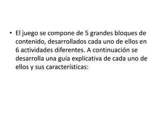 • El juego se compone de 5 grandes bloques de
  contenido, desarrollados cada uno de ellos en
  6 actividades diferentes. A continuación se
  desarrolla una guía explicativa de cada uno de
  ellos y sus características:
 