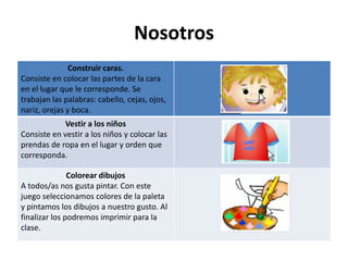 Nosotros
               Construir caras.
Consiste en colocar las partes de la cara
en el lugar que le corresponde. Se
trabajan las palabras: cabello, cejas, ojos,
nariz, orejas y boca.
            Vestir a los niños
Consiste en vestir a los niños y colocar las
prendas de ropa en el lugar y orden que
corresponda.

               Colorear dibujos
A todos/as nos gusta pintar. Con este
juego seleccionamos colores de la paleta
y pintamos los dibujos a nuestro gusto. Al
finalizar los podremos imprimir para la
clase.
 