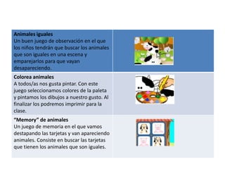 Animales iguales
Un buen juego de observación en el que
los niños tendrán que buscar los animales
que son iguales en una escena y
emparejarlos para que vayan
desapareciendo.
Colorea animales
A todos/as nos gusta pintar. Con este
juego seleccionamos colores de la paleta
y pintamos los dibujos a nuestro gusto. Al
finalizar los podremos imprimir para la
clase.
“Memory” de animales
Un juego de memoria en el que vamos
destapando las tarjetas y van apareciendo
animales. Consiste en buscar las tarjetas
que tienen los animales que son iguales.
 