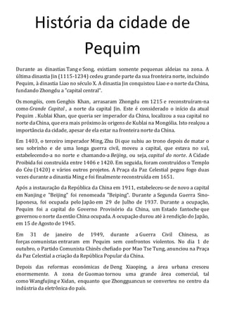 História da cidade de
Pequim
Durante as dinastias Tang e Song, existiam somente pequenas aldeias na zona. A
última dinastia Jin (1115-1234) cedeu grande parte da sua fronteira norte, incluindo
Pequim, à dinastia Liao no século X. A dinastia Jin conquistou Liao e o norte da China,
fundando Zhongdu a "capital central".
Os mongóis, com Genghis Khan, arrasaram Zhongdu em 1215 e reconstruíram-na
como Grande Capital , a norte da capital Jin. Este é considerado o início da atual
Pequim . Kublai Khan, que queria ser imperador da China, localizou a sua capital no
norte daChina, queera mais próximo às origensde Kublai na Mongólia. Isto realçou a
importância da cidade, apesar de ela estar na fronteira norte da China.
Em 1403, o terceiro imperador Ming, Zhu Di que subiu ao trono depois de matar o
seu sobrinho e de uma longa guerra civil, moveu a capital, que estava no sul,
estabelecendo-a no norte e chamando-a Beijing, ou seja, capital do norte. A Cidade
Proibida foi construída entre 1406 e 1420. Em seguida, foram construídos o Templo
do Céu (1420) e vários outros projetos. A Praça da Paz Celestial pegou fogo duas
vezes durante a dinastia Ming e foi finalmente reconstruída em 1651.
Após a instauração da República da China em 1911, estabeleceu-se de novo a capital
em Nanjing e "Beijing" foi renomeada "Beiping". Durante a Segunda Guerra Sino-
Japonesa, foi ocupada pelo Japão em 29 de Julho de 1937. Durante a ocupação,
Pequim foi a capital do Governo Provisório da China, um Estado fantoche que
governou o norte daentão China ocupada. A ocupação durou até à rendição do Japão,
em 15 de Agosto de 1945.
Em 31 de janeiro de 1949, durante a Guerra Civil Chinesa, as
forças comunistas entraram em Pequim sem confrontos violentos. No dia 1 de
outubro, o Partido Comunista Chinês chefiado por Mao Tse Tung, anunciou na Praça
da Paz Celestial a criação da República Popular da China.
Depois das reformas económicas de Deng Xiaoping, a área urbana cresceu
enormemente. A zona de Guomao tornou uma grande área comercial, tal
como Wangfujing e Xidan, enquanto que Zhongguancun se converteu no centro da
indústria da eletrônica do país.
 