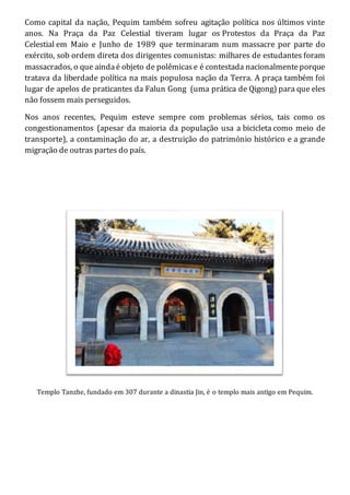 Como capital da nação, Pequim também sofreu agitação política nos últimos vinte
anos. Na Praça da Paz Celestial tiveram lugar os Protestos da Praça da Paz
Celestial em Maio e Junho de 1989 que terminaram num massacre por parte do
exército, sob ordem direta dos dirigentes comunistas: milhares de estudantes foram
massacrados, o que aindaé objeto de polêmicase é contestada nacionalmenteporque
tratava da liberdade política na mais populosa nação da Terra. A praça também foi
lugar de apelos de praticantes da Falun Gong (uma prática de Qigong) para que eles
não fossem mais perseguidos.
Nos anos recentes, Pequim esteve sempre com problemas sérios, tais como os
congestionamentos (apesar da maioria da população usa a bicicleta como meio de
transporte), a contaminação do ar, a destruição do património histórico e a grande
migração de outras partes do país.
Templo Tanzhe, fundado em 307 durante a dinastia Jin, é o templo mais antigo em Pequim.
 