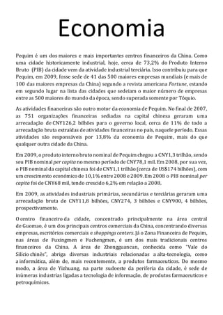 Economia
Pequim é um dos maiores e mais importantes centros financeiros da China. Como
uma cidade historicamente industrial, hoje, cerca de 73,2% do Produto Interno
Bruto (PIB) da cidade vem da atividade industrial terciária. Isso contribuiu para que
Pequim, em 2009, fosse sede de 41 das 500 maiores empresas mundiais (e mais de
100 das maiores empresas da China) segundo a revista americana Fortune, estando
em segundo lugar na lista das cidades que sedeiam o maior número de empresas
entre as 500 maiores do mundo da época, sendo superada somente por Tóquio.
As atividades financeiras são outro motor da economia de Pequim. No final de 2007,
as 751 organizações financeiras sediadas na capital chinesa geraram uma
arrecadação de CNY126,2 bilhões para o governo local, cerca de 11% de todo a
arrecadação bruta extraídas deatividades financeiras no país, naquele período. Essas
atividades são responsáveis por 13,8% da economia de Pequim, mais do que
qualquer outra cidade da China.
Em 2009, o produto interno bruto nominal dePequim chegou a CNY1,3 trilhão, sendo
seu PIB nominal per capita no mesmo período deCNY78,1 mil. Em 2008, por sua vez,
o PIB nominalda capital chinesa foi deCNY1,1 trilhão (cerca de US$174 bilhões), com
um crescimento económico de 10,1% entre2008 e2009.Em 2008 o PIB nominal per
capita foi de CNY68 mil, tendo crescido 6,2% em relação a 2008.
Em 2009, as atividades industriais primárias, secundárias e terciárias geraram uma
arrecadação bruta de CNY11,8 bilhões, CNY274, 3 bilhões e CNY900, 4 bilhões,
prospectivamente.
O centro financeiro da cidade, concentrado principalmente na área central
de Guomao, é um dos principais centros comerciais da China, concentrando diversas
empresas, escritórios comerciais e shoppingscenters. Já o Zona Financeira de Pequim,
nas áreas de Fuxingmen e Fuchengmen, é um dos mais tradicionais centros
financeiros da China. A área de Zhongguancun, conhecida como "Vale do
Silício chinês", abriga diversas industriais relacionadas a alta-tecnologia, como
a informática, além de, mais recentemente, a produtos farmaceuticos. Do mesmo
modo, a área de Yizhuang, na parte sudoeste da periferia da cidade, é sede de
inúmeras industrias ligadas a tecnologia de informação, de produtos farmaceuticos e
petroquímicos.
 