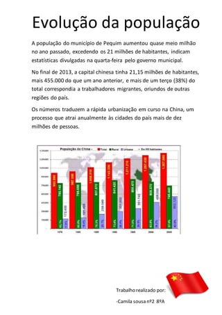 Evolução da população
A população do município de Pequim aumentou quase meio milhão
no ano passado, excedendo os 21 milhões de habitantes, indicam
estatísticas divulgadas na quarta-feira pelo governo municipal.
No final de 2013, a capital chinesa tinha 21,15 milhões de habitantes,
mais 455.000 do que um ano anterior, e mais de um terço (38%) do
total correspondia a trabalhadores migrantes, oriundos de outras
regiões do país.
Os números traduzem a rápida urbanização em curso na China, um
processo que atrai anualmente às cidades do país mais de dez
milhões de pessoas.
Trabalho realizado por:
-Camila sousa nº2 8ºA
 