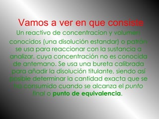 Vamos a ver en que consiste Un reactivo de concentracion y volumen   conocidos (una disolución estandar) o patrón se usa para reaccionar con la sustancia a analizar, cuya concentración no es conocida de antemano. Se usa una bureta calibrada para añadir la disolución titulante, siendo así posible determinar la cantidad exacta que se ha consumido cuando se alcanza el  punto final  o  punto de equivalencia .  