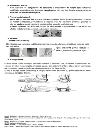  Fisioterapia Motora:
Com exercícios de alongamento da panturrilha e treinamento de marcha com profissional
qualificado, associado ao uso de órteses (aparelhos nos pés, com tiras de velcro), para manter os
músculos da panturrilha alongados.
 Toxina botulínica tipo A:
Outro método inovador é de aplicação de toxina botulínica tipo A(Botox) na panturrilha com intuito
de relaxar os músculos, permitindo que o calcanhar toque no solo durante a marcha - podendo ou
não ser usado gesso para alongar o músculo após a aplicação ou a fisioterapia.
A toxina botulínica tipo A tem sido utilizado em vários estudos e alguns estudos comprovaram sua
eficácia no tratamento de pacientes portadores de pé equino.
 Orteses:
 Cirurgia Óssea:
Quando não se obtém a correção satisfatória mediante o tratamento com os métodos conservadores, em
crianças em idade mais avançada, em casos graves e sem tratamento onde os pés ao serem examinados,
não conseguem chegar à posição normal por encurtamento fixo da panturrilha.
É feita a cirurgia óssea (osteotomia) a cirurgia oferece bons resultados e, quando realizado na idade
adequada, a correção é definitiva.
FONTE: MIRANDA, E. - Bases de Anatomia e Cinesiologia - Editora Sprint, 2000
FONTE: Dr. E Professor Eduardo VasconcelosNovais, (Ortopedista do Serviço Especialde Ortopedia e Traumatologia da Criança e do Adolescente)
do Hospital das Clínicas.
FONTE: Dr.MARCELO NOGUEIRA SILVA (Ortopedia e traumatologia, cirurgião de pé e tornozelo).
FONTE: http://w w w .efdeportes.com
FONTE: DIMÉGLIO, A.. Ortopedia Pediatrica , L.Santos, SP, 1990 .
FONTE:Lianza S. Conselho Nacional Sobre Espasticidade. Sociedade Brasileira de Medicina Física e Reabilitação, 15-18, 2000.
(Órtese Supra Maleolar)
São indicadas para correção e reabilitação em distrofia muscular, alterações ortopédicas como, pé valgo,
varo e pé equino.
Apoio anti-aquino permite reeducar a
locomoção em crianças com pé equino.
 