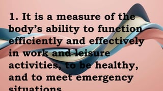 1. It is a measure of the
body’s ability to function
efficiently and effectively
in work and leisure
activities, to be healthy,
and to meet emergency
 