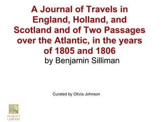 A Journal of Travels in
    England, Holland, and
Scotland and of Two Passages
 over the Atlantic, in the years
       of 1805 and 1806
       by Benjamin Silliman


         Curated by Olivia Johnson
 