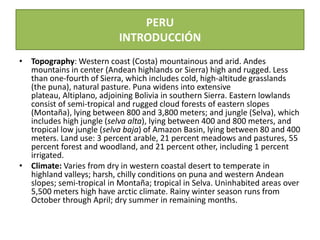 PERUINTRODUCCIÓN Topography: Western coast (Costa) mountainous and arid. Andes mountains in center (Andean highlands or Sierra) high and rugged. Less than one-fourth of Sierra, which includes cold, high-altitude grasslands (the puna), natural pasture. Puna widens into extensive plateau, Altiplano, adjoining Bolivia in southern Sierra. Eastern lowlands consist of semi-tropical and rugged cloud forests of eastern slopes (Montaña), lying between 800 and 3,800 meters; and jungle (Selva), which includes high jungle (selvaalta), lying between 400 and 800 meters, and tropical low jungle (selvabaja) of Amazon Basin, lying between 80 and 400 meters. Land use: 3 percent arable, 21 percent meadows and pastures, 55 percent forest and woodland, and 21 percent other, including 1 percent irrigated.  Climate: Varies from dry in western coastal desert to temperate in highland valleys; harsh, chilly conditions on puna and western Andean slopes; semi-tropical in Montaña; tropical in Selva. Uninhabited areas over 5,500 meters high have arctic climate. Rainy winter season runs from October through April; dry summer in remaining months.  