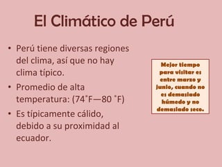 El Climático de Perú  Perú tiene diversas regiones del clima, así que no hay clima típico. Promedio de alta temperatura: (74˚F—80 ˚F) Es típicamente cálido, debido a su proximidad al ecuador. Mejor tiempo para visitar es entre marzo y junio, cuando no es demasiado húmedo y no demasiado seco. 