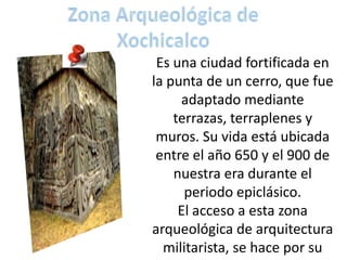 Es una ciudad fortificada en
la punta de un cerro, que fue
     adaptado mediante
    terrazas, terraplenes y
 muros. Su vida está ubicada
 entre el año 650 y el 900 de
    nuestra era durante el
      periodo epiclásico.
     El acceso a esta zona
arqueológica de arquitectura
  militarista, se hace por su
 