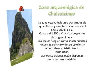La zona estuvo habitada por grupos de
 agricultores y cazadores alrededor del
           año 3 000 a. de C.
 Cerca del 1 500 a.C. arribaron grupos
           de origen olmeca.
Los cerros fungían como señalamientos
  naturales del sitio y desde este lugar
     comerciaban y distribuian sus
                productos.
   Sus construciones están dispersas
         entre terrernos ejidales
 