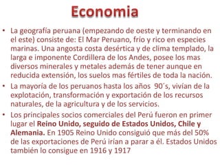 • La geografía peruana (empezando de oeste y terminando en
  el este) consiste de: El Mar Peruano, frío y rico en especies
  marinas. Una angosta costa desértica y de clima templado, la
  larga e imponente Cordillera de los Andes, posee los mas
  diversos minerales y metales además de tener aunque en
  reducida extensión, los suelos mas fértiles de toda la nación.
• La mayoría de los peruanos hasta los años 90´s, vivían de la
  explotación, transformación y exportación de los recursos
  naturales, de la agricultura y de los servicios.
• Los principales socios comerciales del Perú fueron en primer
  lugar el Reino Unido, seguido de Estados Unidos, Chile y
  Alemania. En 1905 Reino Unido consiguió que más del 50%
  de las exportaciones de Perú irían a parar a él. Estados Unidos
  también lo consigue en 1916 y 1917
 
