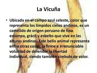 La Vicuña
• Ubicada en el campo azul celeste, color que
  representa los límpidos cielos andinos, es un
  camélido de origen peruano de fina
  estampa, grácil y esbelto que vive en las
  alturas andinas. Este bello animal representa
  entre otras cosas, la firme e irrenunciable
  voluntad de defender la libertad
  individual, siendo también símbolo de valor.
 