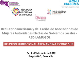 Red Latinoamericana y del Caribe de Asociaciones de
Mujeres Autoridades Electas de Gobiernos Locales -
                 RED LAMUGOL
  REUNIÓN SUBREGIONAL ÁREA ANDINA Y CONO SUR

                Del 7 al 9 de Junio de 2012
                 Bogotá D.C., Colombia
 