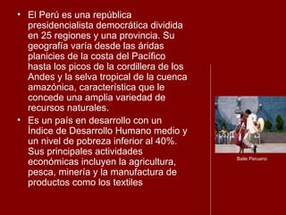 El Perú es una república presidencialista democrática dividida en 25 regiones y una provincia. Su geografía varía desde las áridas planicies de la costa del Pacífico hasta los picos de la cordillera de los Andes y la selva tropical de la cuenca amazónica, característica que le concede una amplia variedad de recursos naturales.  Es un país en desarrollo con un Índice de Desarrollo Humano medio y un nivel de pobreza inferior al 40%. Sus principales actividades económicas incluyen la agricultura, pesca, minería y la manufactura de productos como los textiles  Baile Peruano 