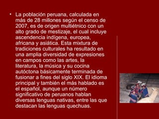 La población peruana, calculada en más de 28 millones según el censo de 2007, es de origen multiétnico con un alto grado de mestizaje, el cual incluye ascendencia indígena, europea, africana y asiática. Esta mixtura de tradiciones culturales ha resultado en una amplia diversidad de expresiones en campos como las artes, la literatura, la música y su cocina autóctona básicamente terminada de fusionar a fines del siglo XIX. El idioma principal y también el más hablado es el español, aunque un número significativo de peruanos hablan diversas lenguas nativas, entre las que destacan las lenguas quechuas. 
