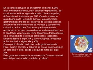 En la comida peruana se encuentran al menos 5.000 años de historia preinca, inca, colonial y republicana. Se consideran casi tres siglos de aporte culinario español, (influenciado inicialmente por 762 años de presencia musulmana en la Península Ibérica), las costumbres gastronómicas traídas por esclavos de la costa atlántica africana y la fuerte influencia de los usos y costumbres culinarios de los chefs franceses que huyeron de la revolución en su país para radicarse, en buen número, en la capital del virreinato del Perú. Igualmente trascendental es la influencia de los chinos-cantoneses, japoneses, italianos desde el siglo XIX y otros europeos (emigrados al Perú entre los siglos XIX y XX). Como particularidad exclusiva de la gastronomía del Perú,  existen comidas y sabores de cuatro continentes en un solo país  y, esto, desde la segunda mitad del siglo XIX. Esta gastronomía ostenta varios récords Guinness a nivel mundial por su variedad, cantidad y calidad.   Ceviche, quizás el plato más representativo del Perú. 