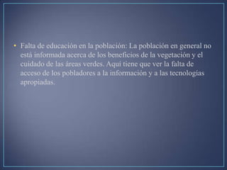 • Falta de educación en la población: La población en general no
está informada acerca de los beneficios de la vegetación y el
cuidado de las áreas verdes. Aquí tiene que ver la falta de
acceso de los pobladores a la información y a las tecnologías
apropiadas.
 