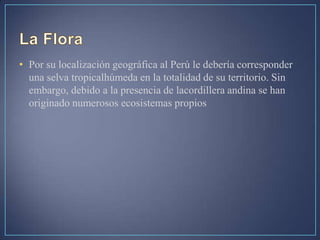 • Por su localización geográfica al Perú le debería corresponder
una selva tropicalhúmeda en la totalidad de su territorio. Sin
embargo, debido a la presencia de lacordillera andina se han
originado numerosos ecosistemas propios
 